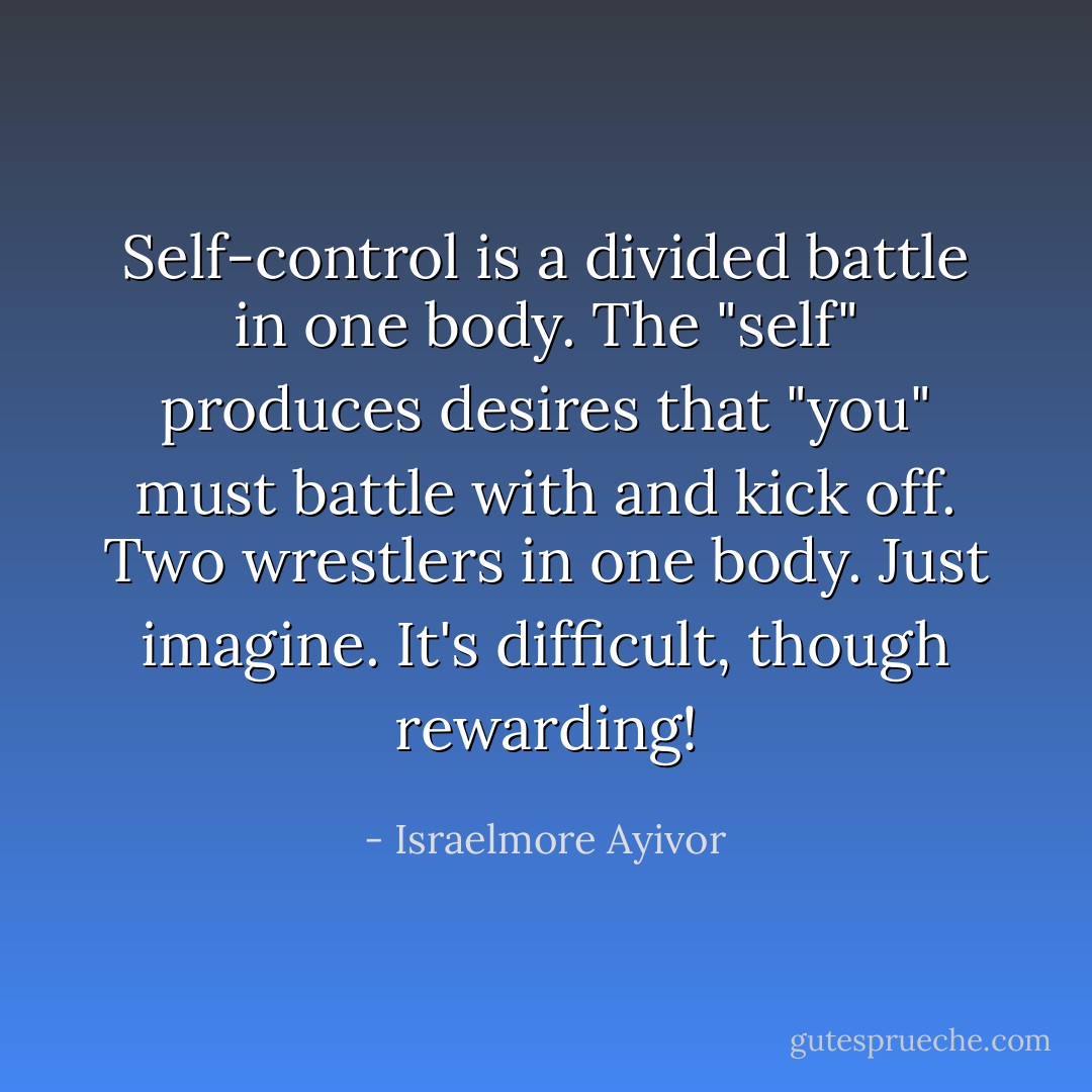 Self-control is a divided battle in one body. The "self" produces desires that "you" must battle with and kick off. Two wrestlers in one body. Just imagine. It's difficult, though rewarding! - Israelmore Ayivor