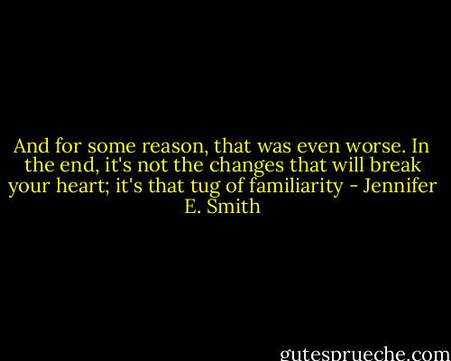 And for some reason, that was even worse. In the end, it's not the changes that will break your heart; it's that tug of familiarity - Jennifer E. Smith