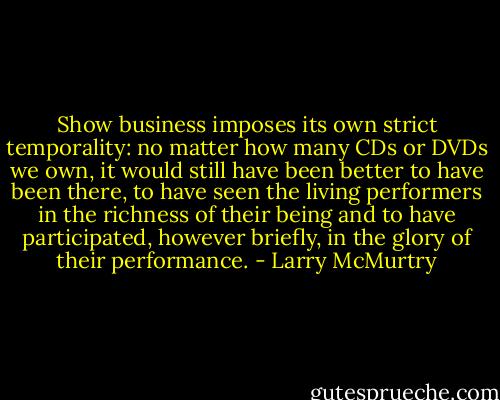 Show business imposes its own strict temporality: no matter how many CDs or DVDs we own, it would still have been better to have been there, to have seen the living performers in the richness of their being and to have participated, however briefly, in the glory of their performance. - Larry McMurtry