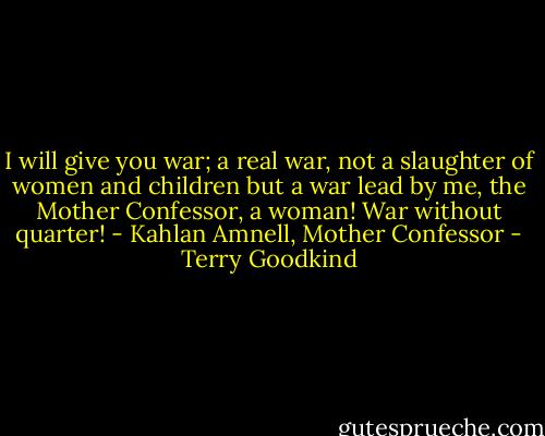 I will give you war; a real war, not a slaughter of women and children but a war lead by me, the Mother Confessor, a woman! War without quarter! - Kahlan Amnell, Mother Confessor - Terry Goodkind