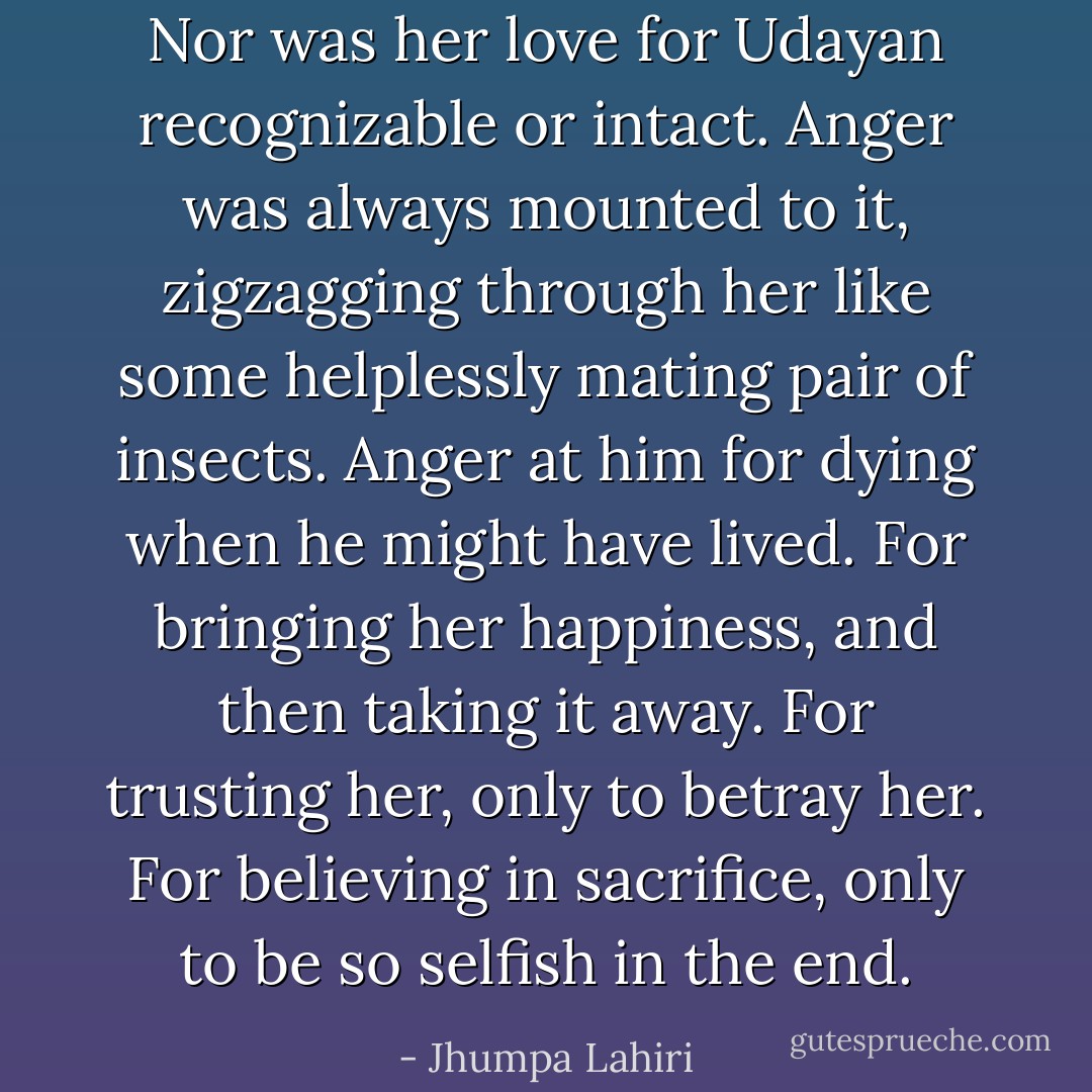 Nor was her love for Udayan recognizable or intact. Anger was always mounted to it, zigzagging through her like some helplessly mating pair of insects. Anger at him for dying when he might have lived. For bringing her happiness, and then taking it away. For trusting her, only to betray her. For believing in sacrifice, only to be so selfish in the end. - Jhumpa Lahiri