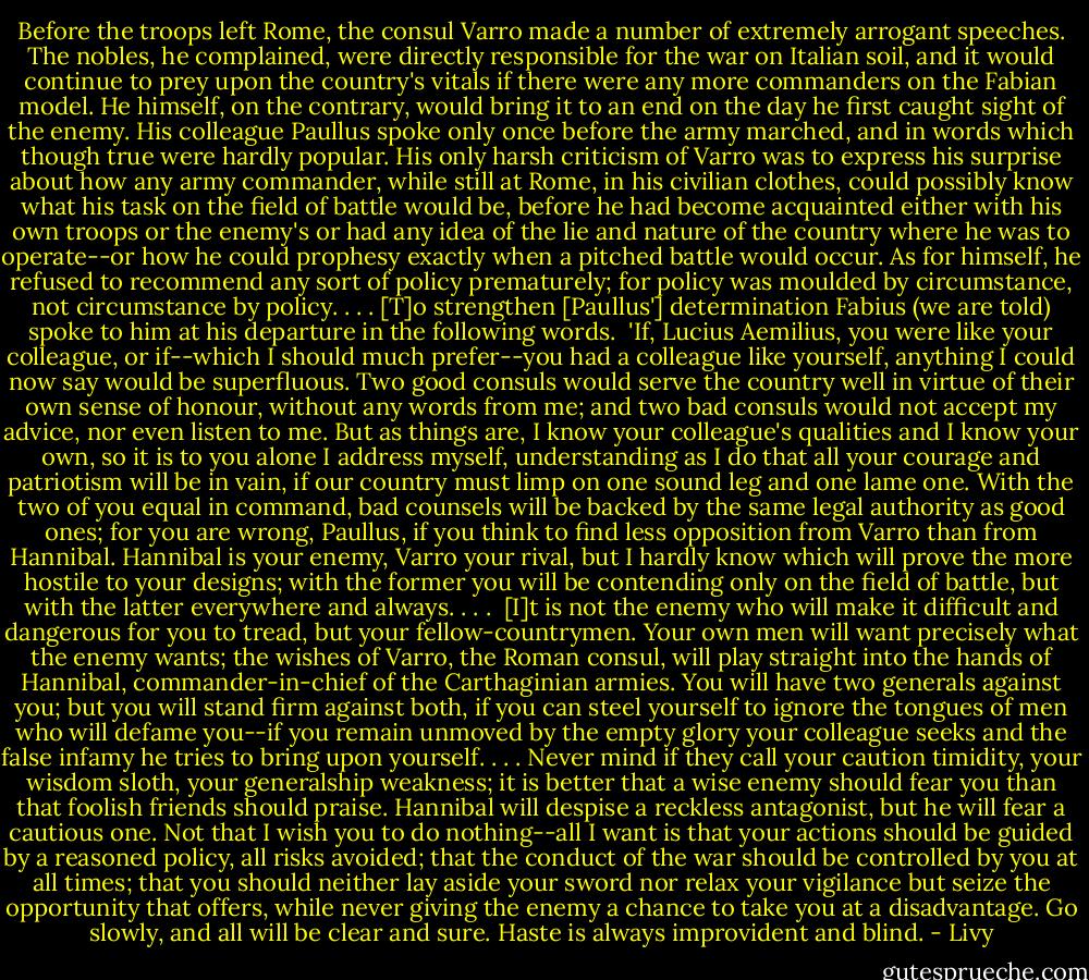 Before the troops left Rome, the consul Varro made a number of extremely arrogant speeches. The nobles, he complained, were directly responsible for the war on Italian soil, and it would continue to prey upon the country's vitals if there were any more commanders on the Fabian model. He himself, on the contrary, would bring it to an end on the day he first caught sight of the enemy. His colleague Paullus spoke only once before the army marched, and in words which though true were hardly popular. His only harsh criticism of Varro was to express his surprise about how any army commander, while still at Rome, in his civilian clothes, could possibly know what his task on the field of battle would be, before he had become acquainted either with his own troops or the enemy's or had any idea of the lie and nature of the country where he was to operate--or how he could prophesy exactly when a pitched battle would occur. As for himself, he refused to recommend any sort of policy prematurely; for policy was moulded by circumstance, not circumstance by policy. . . . [T]o strengthen [Paullus'] determination Fabius (we are told) spoke to him at his departure in the following words.<br /><br />'If, Lucius Aemilius, you were like your colleague, or if--which I should much prefer--you had a colleague like yourself, anything I could now say would be superfluous. Two good consuls would serve the country well in virtue of their own sense of honour, without any words from me; and two bad consuls would not accept my advice, nor even listen to me. But as things are, I know your colleague's qualities and I know your own, so it is to you alone I address myself, understanding as I do that all your courage and patriotism will be in vain, if our country must limp on one sound leg and one lame one. With the two of you equal in command, bad counsels will be backed by the same legal authority as good ones; for you are wrong, Paullus, if you think to find less opposition from Varro than from Hannibal. Hannibal is your enemy, Varro your rival, but I hardly know which will prove the more hostile to your designs; with the former you will be contending only on the field of battle, but with the latter everywhere and always. . . .<br /><br />[I]t is not the enemy who will make it difficult and dangerous for you to tread, but your fellow-countrymen. Your own men will want precisely what the enemy wants; the wishes of Varro, the Roman consul, will play straight into the hands of Hannibal, commander-in-chief of the Carthaginian armies. You will have two generals against you; but you will stand firm against both, if you can steel yourself to ignore the tongues of men who will defame you--if you remain unmoved by the empty glory your colleague seeks and the false infamy he tries to bring upon yourself. . . . Never mind if they call your caution timidity, your wisdom sloth, your generalship weakness; it is better that a wise enemy should fear you than that foolish friends should praise. Hannibal will despise a reckless antagonist, but he will fear a cautious one. Not that I wish you to do nothing--all I want is that your actions should be guided by a reasoned policy, all risks avoided; that the conduct of the war should be controlled by you at all times; that you should neither lay aside your sword nor relax your vigilance but seize the opportunity that offers, while never giving the enemy a chance to take you at a disadvantage. Go slowly, and all will be clear and sure. Haste is always improvident and blind. - Livy