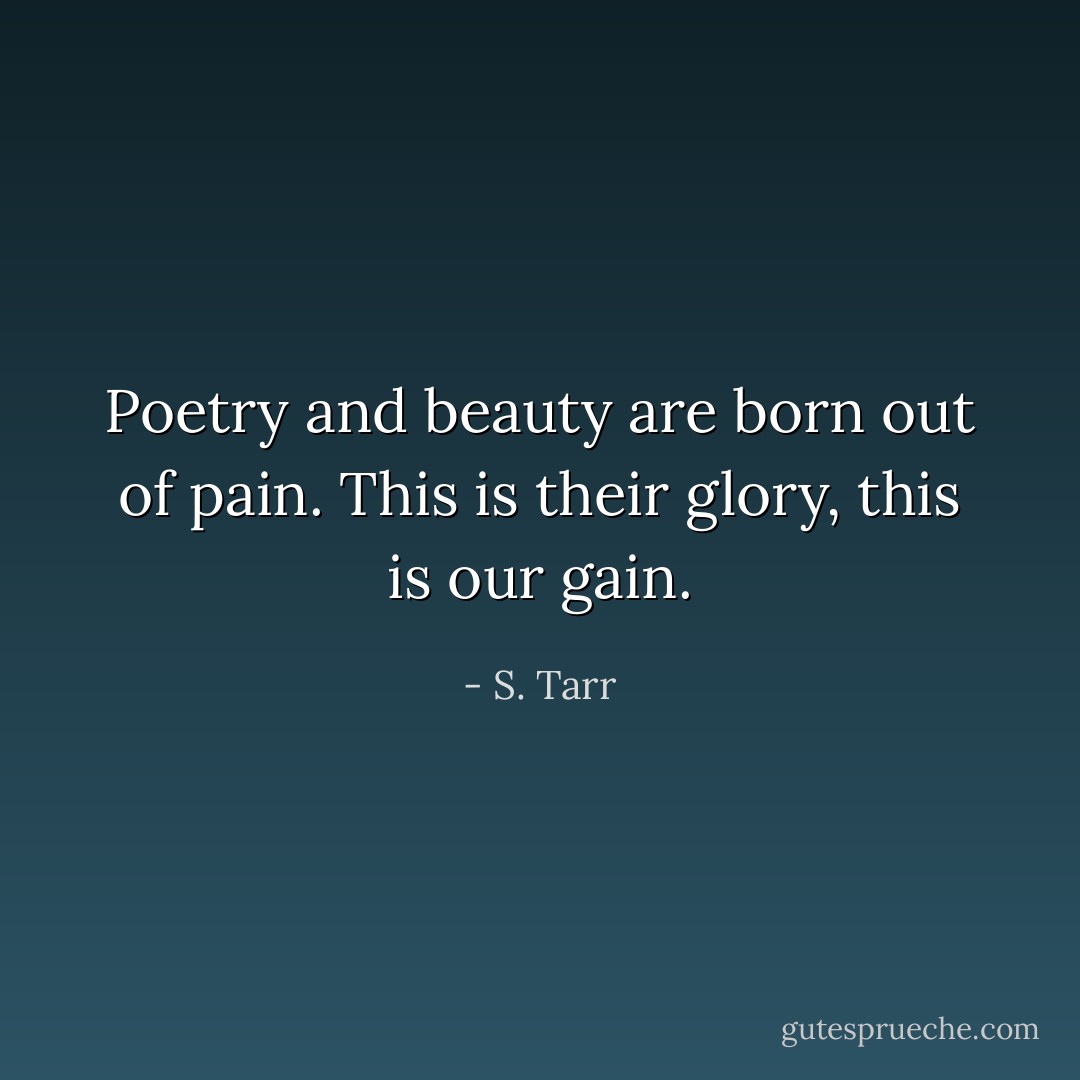 Poetry and beauty<br />are born out of pain.<br />This is their glory,<br />this is our gain. - S. Tarr