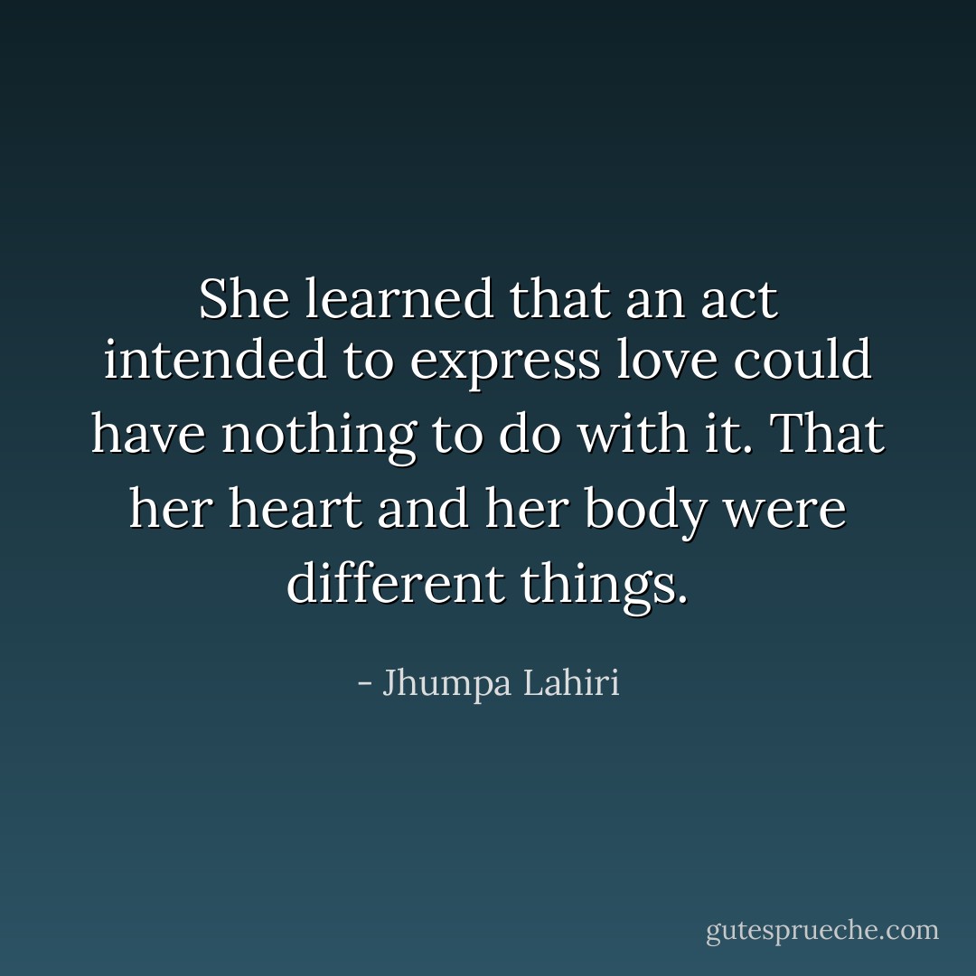 She learned that an act intended to express love could have nothing to do with it. That her heart and her body were different things. - Jhumpa Lahiri