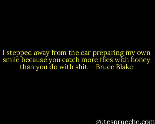 I stepped away from the car preparing my own smile because you catch more flies with honey than you do with shit. - Bruce Blake