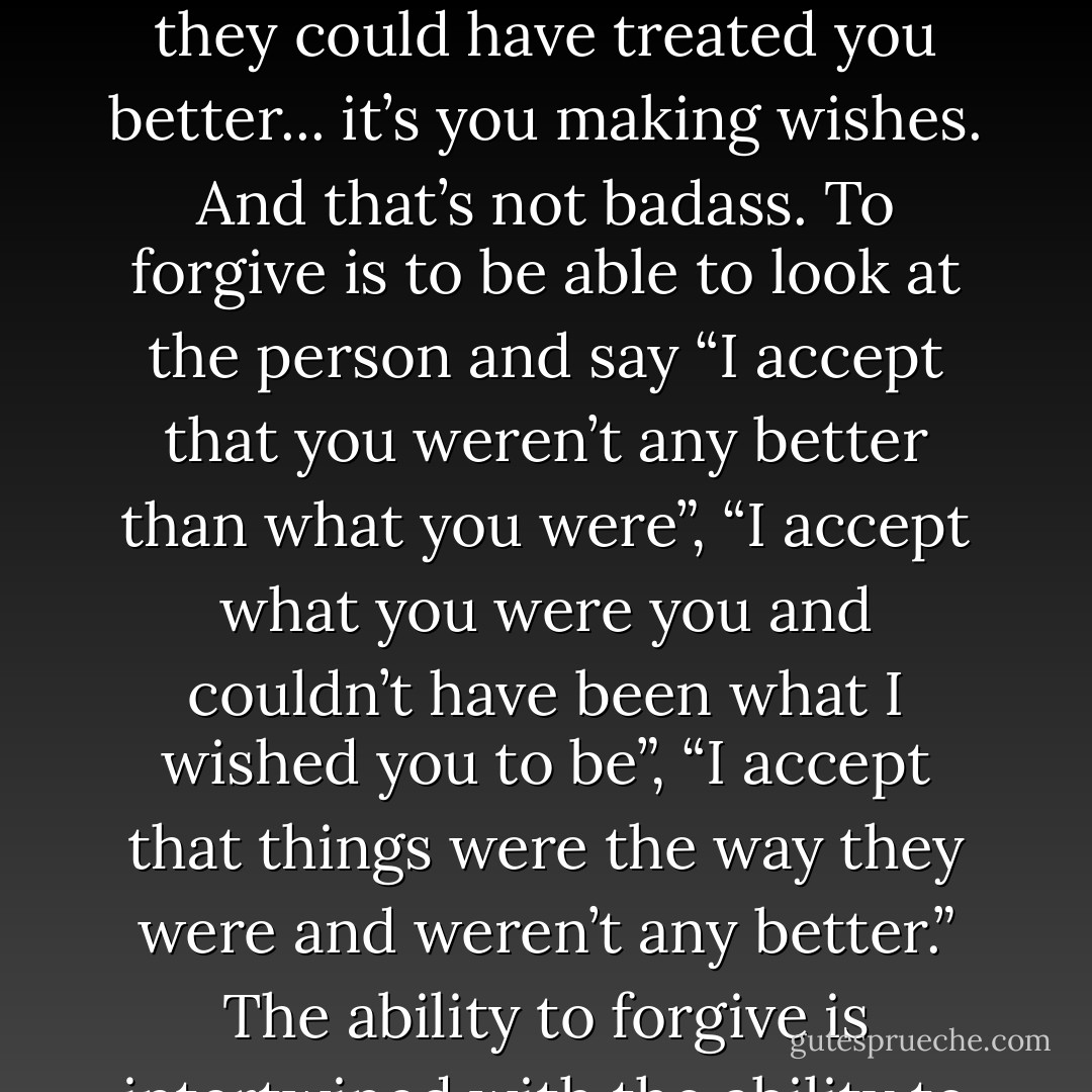 People withhold their forgiveness, thinking that it makes them badass. But really, the unwillingness to forgive is merely the wishing that things were better. You wish that you had better, you wish that someone else were better so they could have treated you better... it’s you making wishes. And that’s not badass. To forgive is to be able to look at the person and say “I accept that you weren’t any better than what you were”, “I accept what you were you and couldn’t have been what I wished you to be”, “I accept that things were the way they were and weren’t any better.” The ability to forgive is intertwined with the ability to accept the reality of the way things are/ the way a person is or was. You stop wishing things and you just accept. And hope is what says to you: “One day you’ll have what’s better. - C. JoyBell C.