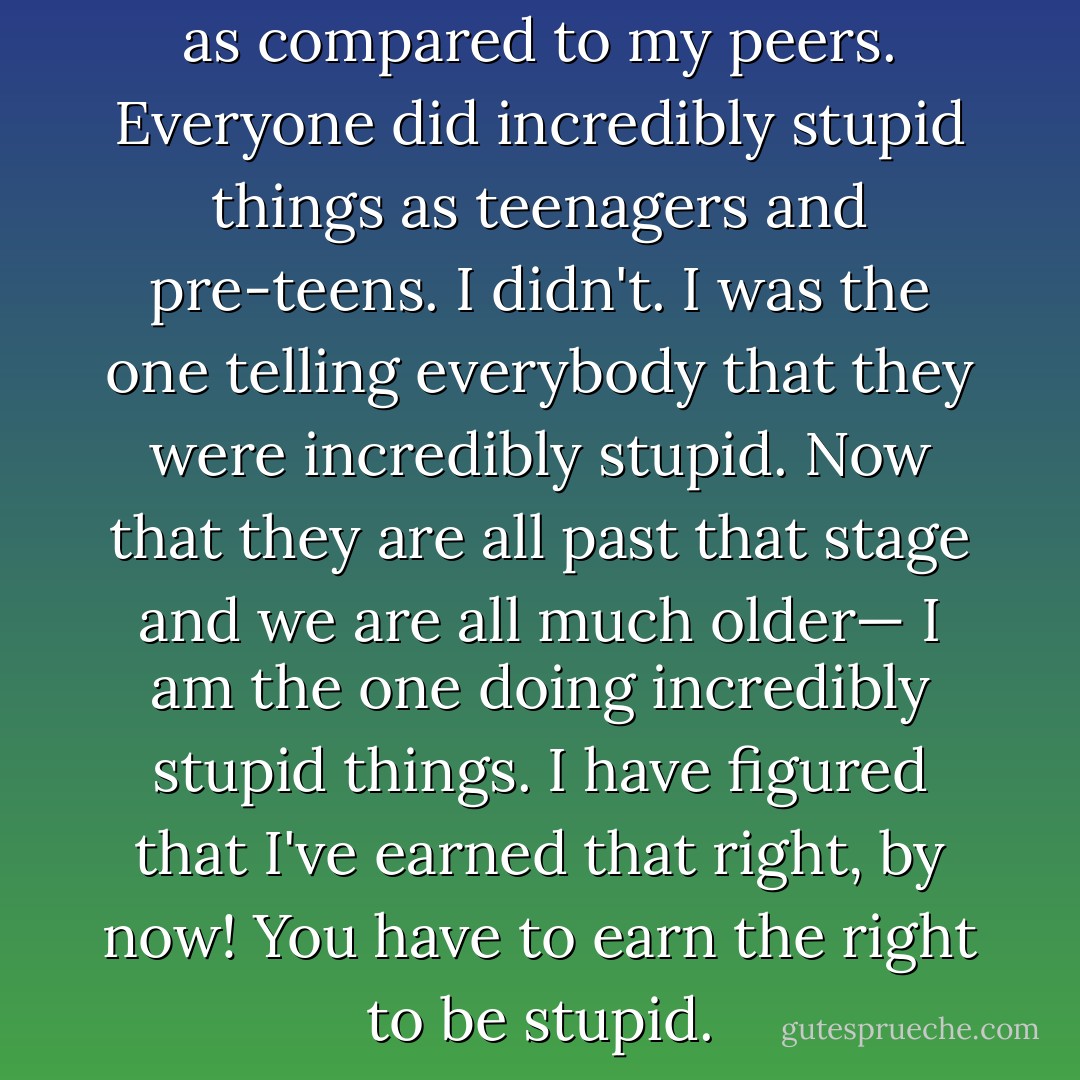 I have lived my life backwards as compared to my peers. Everyone did incredibly stupid things as teenagers and pre-teens. I didn't. I was the one telling everybody that they were incredibly stupid. Now that they are all past that stage and we are all much older— I am the one doing incredibly stupid things. I have figured that I've earned that right, by now! You have to earn the right to be stupid. - C. JoyBell C.