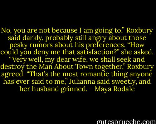 No, you are not because I am going to,” Roxbury said darkly, probably still angry about those pesky rumors about his preferences. “How could you deny me that satisfaction?” she asked. “Very well, my dear wife, we shall seek and destroy the Man About Town together,” Roxbury agreed. “That’s the most romantic thing anyone has ever said to me,” Julianna said sweetly, and her husband grinned. - Maya Rodale