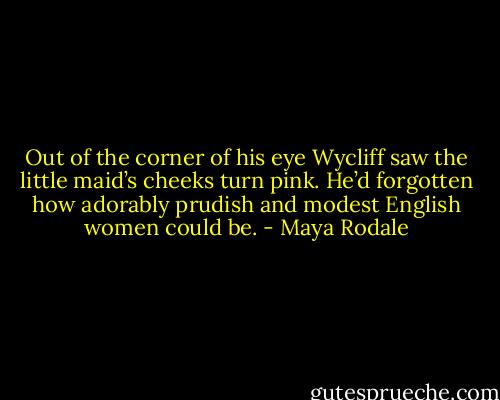 Out of the corner of his eye Wycliff saw the little maid’s cheeks turn pink. He’d forgotten how adorably prudish and modest English women could be. - Maya Rodale