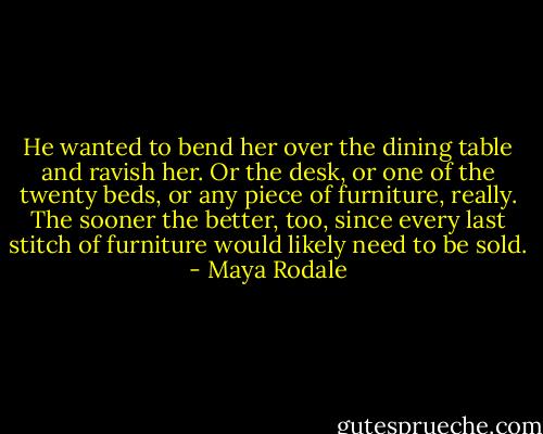 He wanted to bend her over the dining table and ravish her. Or the desk, or one of the twenty beds, or any piece of furniture, really. The sooner the better, too, since every last stitch of furniture would likely need to be sold. - Maya Rodale