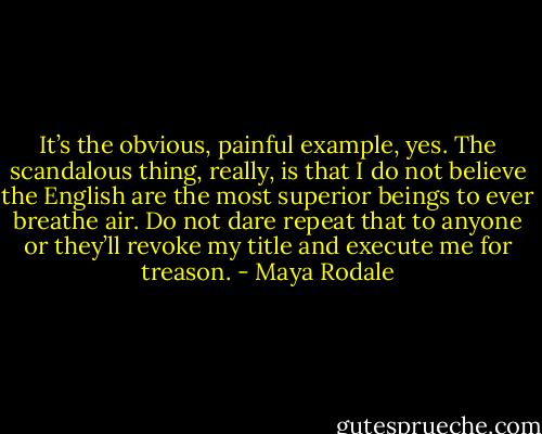 It’s the obvious, painful example, yes. The scandalous thing, really, is that I do not believe the English are the most superior beings to ever breathe air. Do not dare repeat that to anyone or they’ll revoke my title and execute me for treason. - Maya Rodale