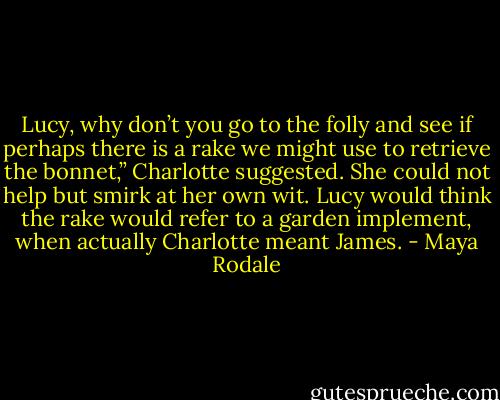 Lucy, why don’t you go to the folly and see if perhaps there is a rake we might use to retrieve the bonnet,” Charlotte suggested. She could not help but smirk at her own wit. Lucy would think the rake would refer to a garden implement, when actually Charlotte meant James. - Maya Rodale