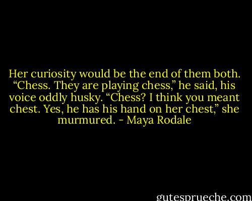 Her curiosity would be the end of them both. “Chess. They are playing chess,” he said, his voice oddly husky. “Chess? I think you meant chest. Yes, he has his hand on her chest,” she murmured. - Maya Rodale