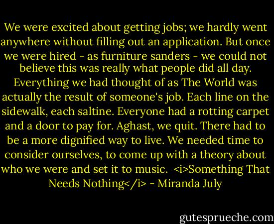 We were excited about getting jobs; we hardly went anywhere without filling out an application. But once we were hired - as furniture sanders - we could not believe this was really what people did all day. Everything we had thought of as The World was actually the result of someone's job. Each line on the sidewalk, each saltine. Everyone had a rotting carpet and a door to pay for. Aghast, we quit. There had to be a more dignified way to live. We needed time to consider ourselves, to come up with a theory about who we were and set it to music.<br /><br /><i>Something That Needs Nothing</i> - Miranda July