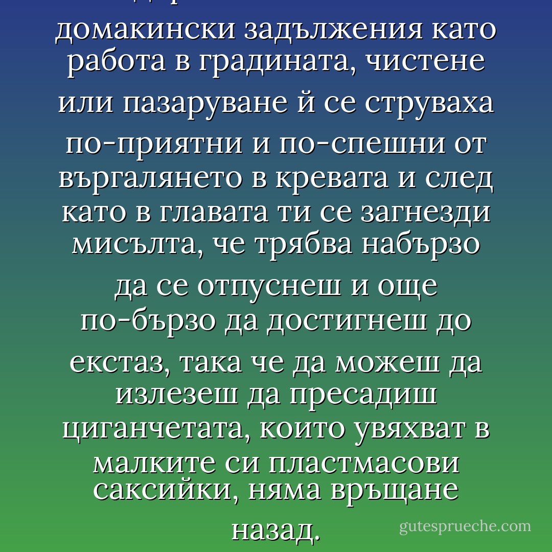 Но дори и най-баналните домакински задължения като работа в градината, чистене или пазаруване й се струваха по-приятни и по-спешни от въргалянето в кревата и след като в главата ти се загнезди мисълта, че трябва набързо да се отпуснеш и още по-бързо да достигнеш до екстаз, така че да можеш да излезеш да пресадиш циганчетата, които увяхват в малките си пластмасови саксийки, няма връщане назад. - Jonathan Franzen