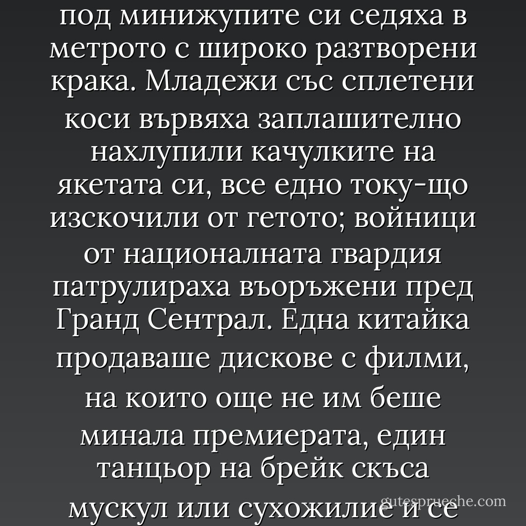 Хора, прииждаха от всички страни. Перуански музиканти свиреха на хармоники и барабани на "Юниън Скуеър". Пожарникари кимаха строго на събраните край паметната плоча за 11 септември пред участъка. Две жени с кожени палта дръзко им отнеха таксито, което Кейси беше спрял пред "Блумингсдейл". Готини ученички с джинси под минижупите си седяха в метрото с широко разтворени крака. Младежи със сплетени коси вървяха заплашително нахлупили качулките на якетата си, все едно току-що изскочили от гетото; войници от националната гвардия патрулираха въоръжени пред Гранд Сентрал.<br />Една китайка продаваше дискове с филми, на които още не им беше минала премиерата, един танцьор на брейк скъса мускул или сухожилие и се строполи на пода на влакчето в метрото, сгърчен от болка, някакъв саксофонист настойчиво молеше за пет долара, за да стигне навреме за концерта си, и Джоуи му ги даде въпреки предупрежденията на Кейси, че онзи е измамник: всяка среща беше като стихотворение, което веднага се запечатваше в паметта му. - Jonathan Franzen