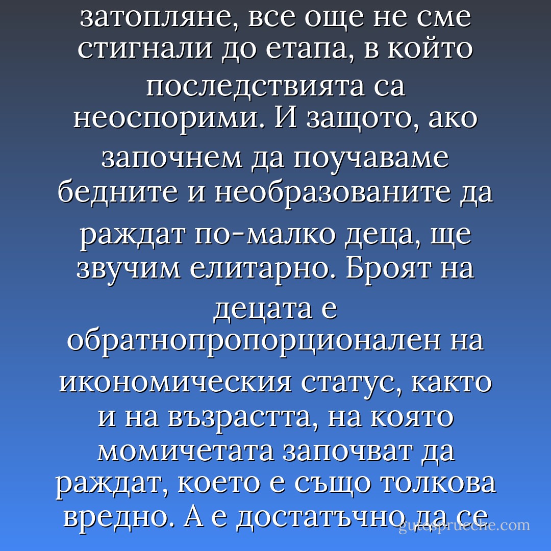 Да започнем с дефинирането на проблема - поде Уолтър. - Проблемът е, че никой не се осмелява да повдигне въпроса за пренаселеността. Защо? Защото темата не носи дивиденти. Защото в нея няма нищо ново. Защото, подобно на глобалното затопляне, все още не сме стигнали до етапа, в който последствията са неоспорими.<br />И защото, ако започнем да поучаваме бедните и необразованите да раждат по-малко деца, ще звучим елитарно. Броят на децата е обратнопропорционален на икономическия статус, както и на възрастта, на която момичетата започват да раждат, което е също толкова вредно. А е достатъчно да се удвои средната възраст на първото раждане от осемнайсет на трийсет и пет години, за да соадне прирастът наполовина. Това е причината мишките да се размножават повече от леопардите - защото стигат до полова зрелост по-рано. - Jonathan Franzen