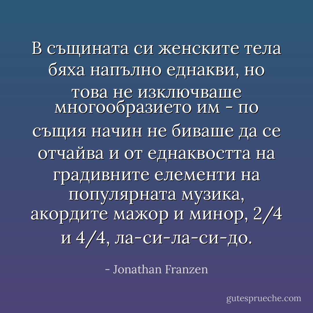 В същината си женските тела бяха напълно еднакви, но това не изключваше многообразието им - по същия начин не биваше да се отчайва и от еднаквостта на градивните елементи на популярната музика, акордите мажор и минор, 2/4 и 4/4, ла-си-ла-си-до. - Jonathan Franzen