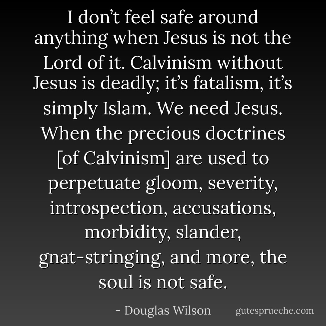 I don’t feel safe around anything when Jesus is not the Lord of it. Calvinism without Jesus is deadly; it’s fatalism, it’s simply Islam. We need Jesus. When the precious doctrines [of Calvinism] are used to perpetuate gloom, severity, introspection, accusations, morbidity, slander, gnat-stringing, and more, the soul is not safe. - Douglas Wilson