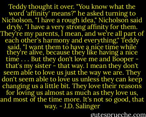 Teddy thought it over. "You know what the word 'affinity' means?" he asked turning to Nicholson. "I have a rough idea," Nicholson said dryly. "I have a very strong affinity for them. They're my parents, I mean, and we're all part of each other's harmony and everything," Teddy said. "I want them to have a nice time while they're alive, because they like having a nice time . . . But they don't love me and Booper - that's my sister - that way. I mean they don't seem able to love us just the way we are. They don't seem able to love us unless they can keep changing us a little bit. They love their reasons for loving us almost as much as they love us, and most of the time more. It's not so good, that way. - J.D. Salinger