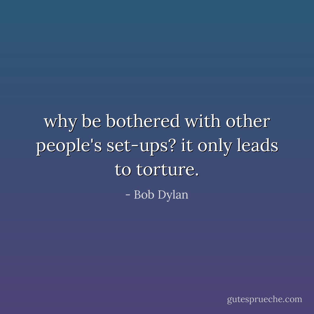 why be bothered with other people's set-ups? it only leads to torture. - Bob Dylan