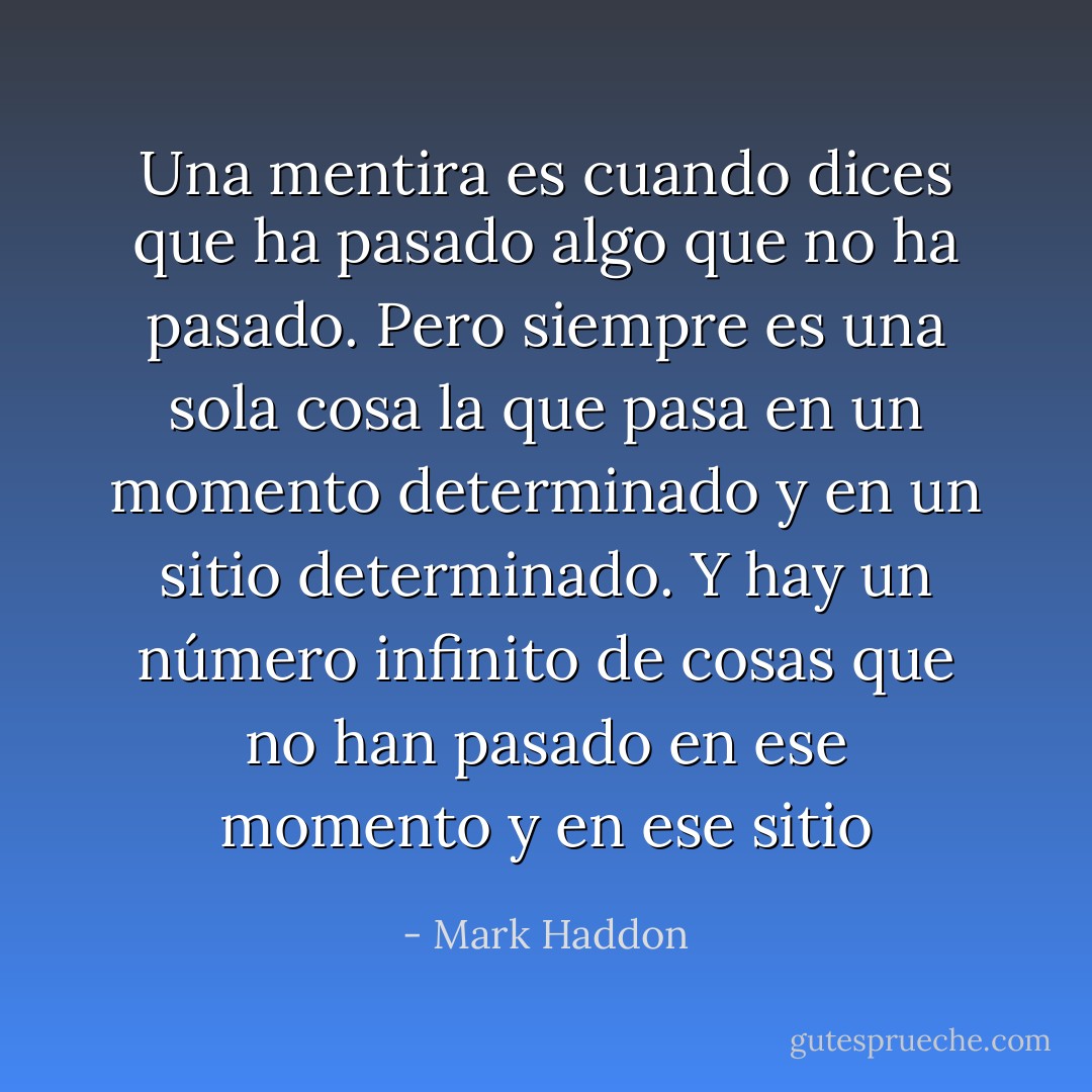 Una mentira es cuando dices que ha pasado algo que no ha pasado. Pero siempre es una sola cosa la que pasa en un momento determinado y en un sitio determinado. Y hay un número infinito de cosas que no han pasado en ese momento y en ese sitio - Mark Haddon