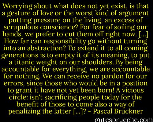 Worrying about what does not yet exist, is that a gesture of love or the worst kind of argument putting pressure on the living, an excess of scrupulous conscience? For fear of soiling our hands, we prefer to cut them off right now. [...] How far can responsibility go without turning into an abstraction? To extend it to all coming generations is to empty it of its meaning, to put a titanic weight on our shoulders. By being accountable for everything, we are accountable for nothing. We can receive no pardon for our errors, since those who would be in a position to grant it have not yet been born! A vicious circle: isn't sacrificing people today for the benefit of those to come also a way of penalizing the latter [...]? - Pascal Bruckner