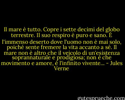 Il mare è tutto. Copre i sette decimi del globo terrestre. Il suo respiro è puro e sano. È l'immenso deserto dove l'uomo non è mai solo, poiché sente fremere la vita accanto a sé. Il mare non è altro che il veicolo di un'esistenza soprannaturale e prodigiosa; non è che movimento e amore, è l'infinito vivente... - Jules Verne