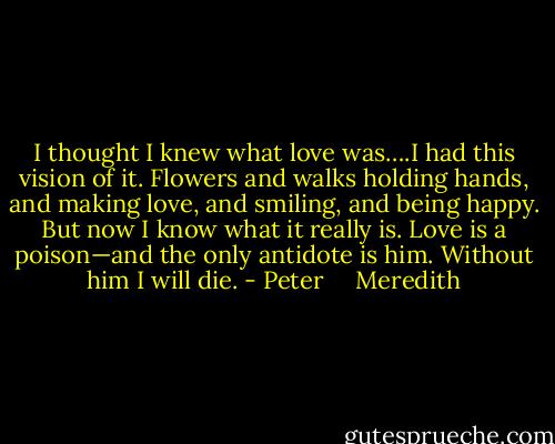 I thought I knew what love was….I had this vision of it. Flowers and walks holding hands, and making love, and smiling, and being happy. But now I know what it really is. Love is a poison—and the only antidote is him. Without him I will die. - Peter     Meredith