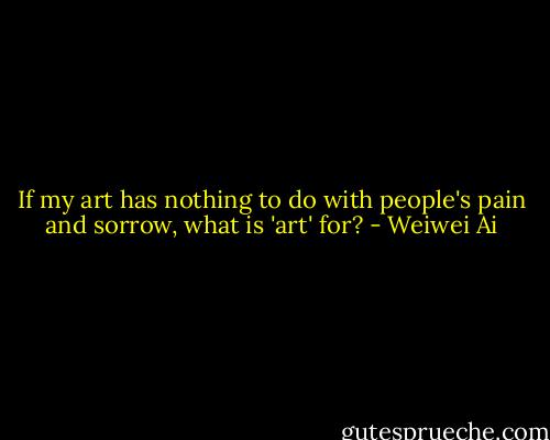 If my art has nothing to do with people's pain and sorrow, what is 'art' for? - Weiwei Ai
