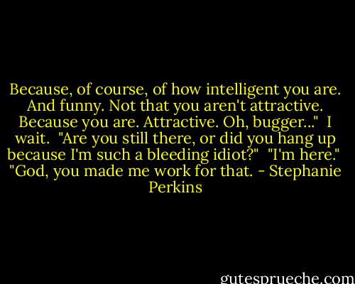 Because, of course, of how intelligent you are. And funny. Not that you aren't attractive. Because you are. Attractive. Oh, bugger..."<br /><br />I wait.<br /><br />"Are you still there, or did you hang up because I'm such a bleeding idiot?"<br /><br />"I'm here."<br /><br />"God, you made me work for that. - Stephanie Perkins