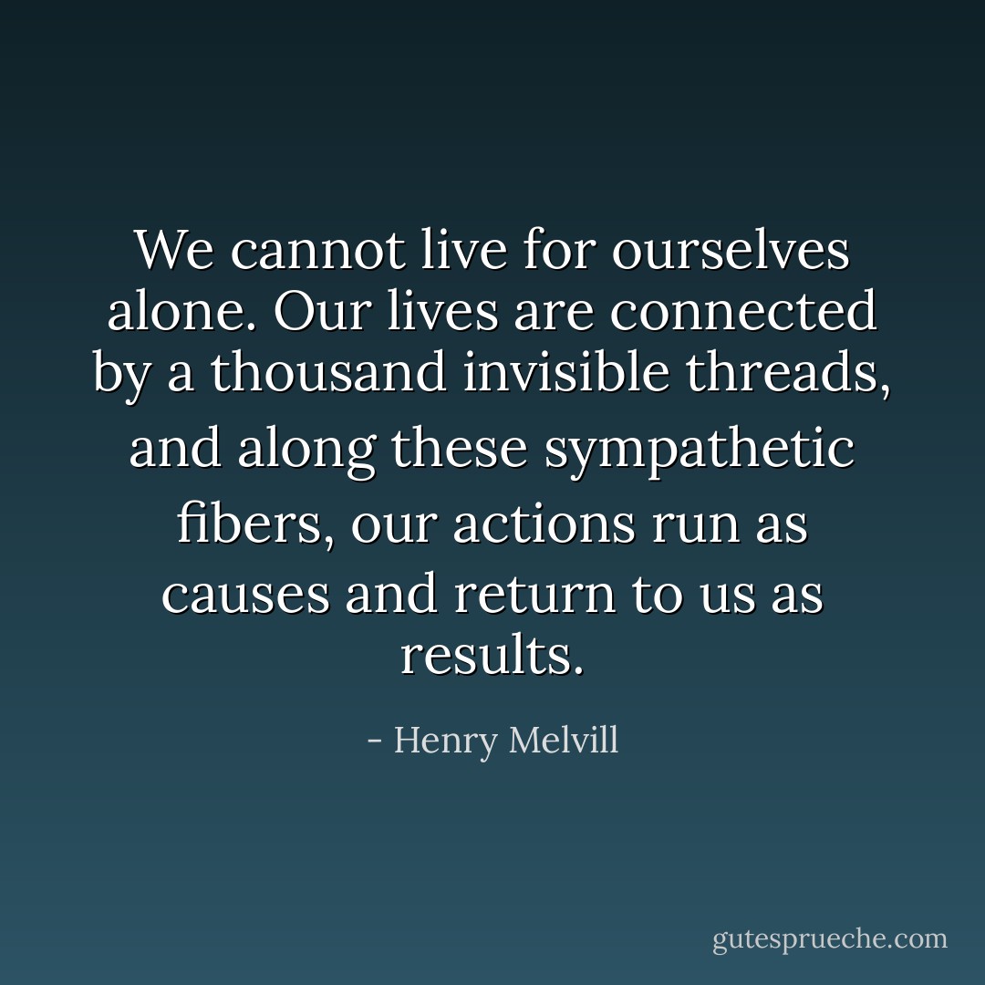 We cannot live for ourselves alone. Our lives are connected by a thousand invisible threads, and along these sympathetic fibers, our actions run as causes and return to us as results. - Henry Melvill