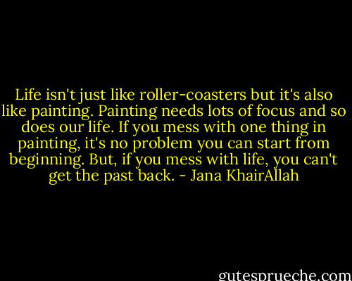 Life isn't just like roller-coasters but it's also like painting. Painting needs lots of focus and so does our life. If you mess with one thing in painting, it's no problem you can start from beginning. But, if you mess with life, you can't get the past back. - Jana KhairAllah