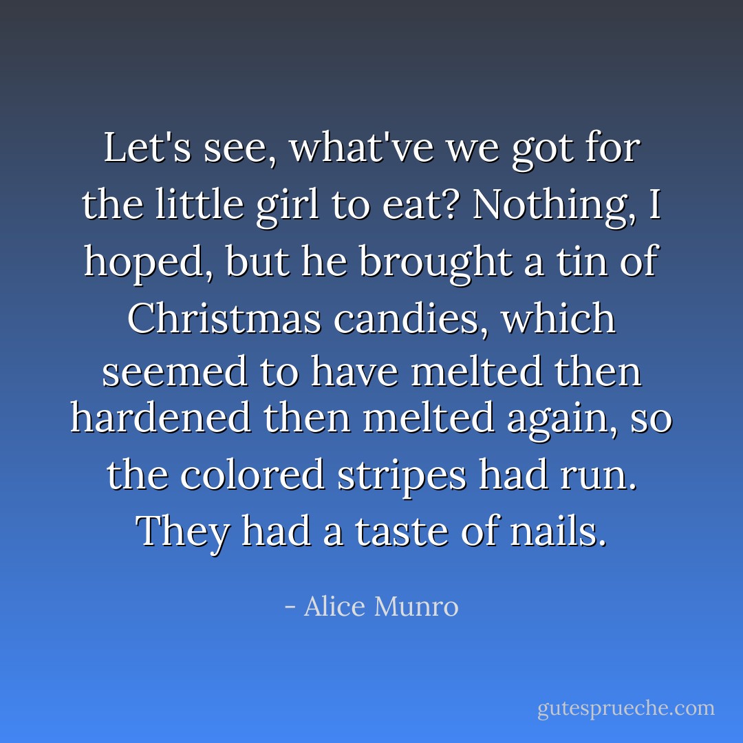 Let's see, what've we got for the little girl to eat? Nothing, I hoped, but he brought a tin of Christmas candies, which seemed to have melted then hardened then melted again, so the colored stripes had run. They had a taste of nails. - Alice Munro