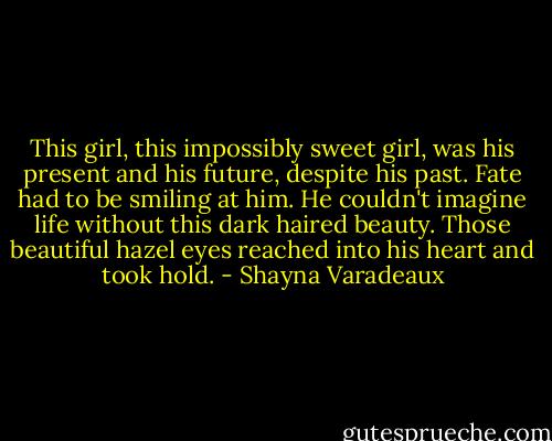 This girl, this impossibly sweet girl, was his present and his future, despite his past. Fate had to be smiling at him. He couldn't imagine life without this dark haired beauty. Those beautiful hazel eyes reached into his heart and took hold. - Shayna Varadeaux