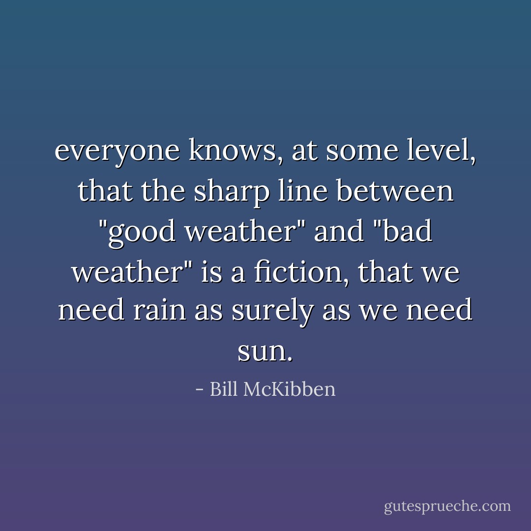 everyone knows, at some level, that the sharp line between "good weather" and "bad weather" is a fiction, that we need rain as surely as we need sun. - Bill McKibben