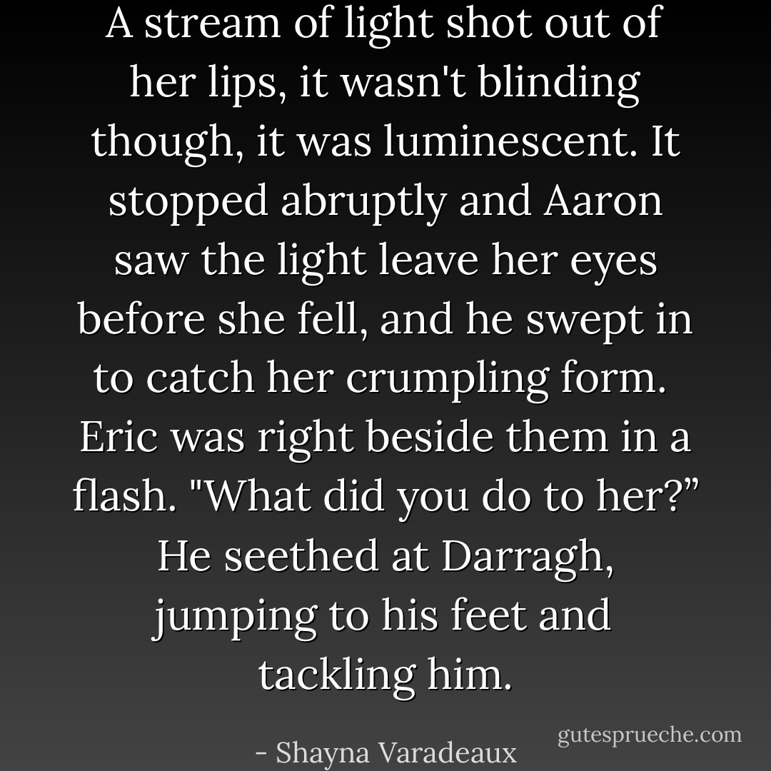 A stream of light shot out of her lips, it wasn't blinding though, it was luminescent. It stopped abruptly and Aaron saw the light leave her eyes before she fell, and he swept in to catch her crumpling form. <br />Eric was right beside them in a flash. "What did you do to her?” He seethed at Darragh, jumping to his feet and tackling him. - Shayna Varadeaux