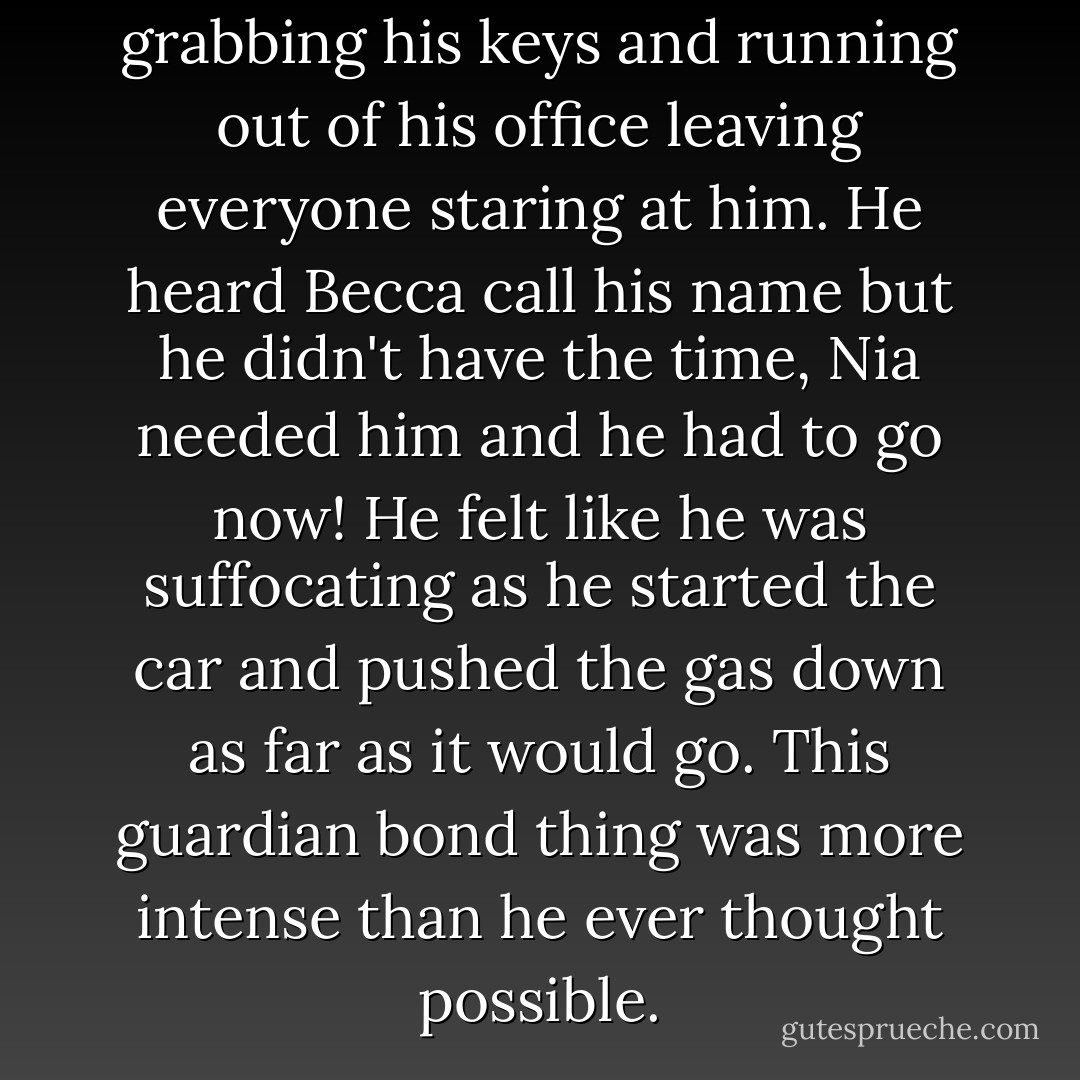Aaron was beside himself grabbing his keys and running out of his office leaving everyone staring at him. He heard Becca call his name but he didn't have the time, Nia needed him and he had to go now! He felt like he was suffocating as he started the car and pushed the gas down as far as it would go. This guardian bond thing was more intense than he ever thought possible. - Shayna Varadeaux