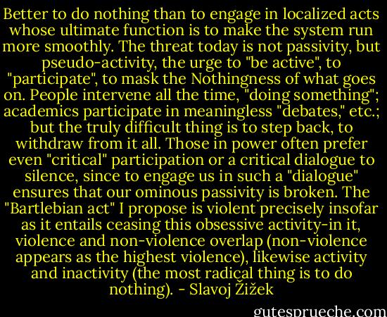 Better to do nothing than to engage in localized acts whose ultimate function is to make the system run more smoothly. The threat today is not passivity, but pseudo-activity, the urge to "be active", to "participate", to mask the Nothingness of what goes on. People intervene all the time, "doing something"; academics participate in meaningless "debates," etc.; but the truly difficult thing is to step back, to withdraw from it all. Those in power often prefer even "critical" participation or a critical dialogue to silence, since to engage us in such a "dialogue" ensures that our ominous passivity is broken. The "Bartlebian act" I propose is violent precisely insofar as it entails ceasing this obsessive activity-in it, violence and non-violence overlap (non-violence appears as the highest violence), likewise activity and inactivity (the most radical thing is to do nothing). - Slavoj Žižek