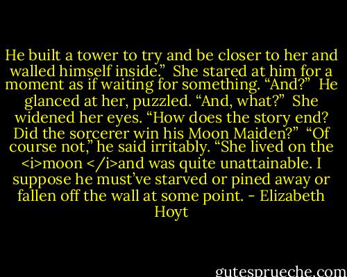 He built a tower to try and be closer to her and walled himself inside.”<br /><br />She stared at him for a moment as if waiting for something. “And?”<br /><br />He glanced at her, puzzled. “And, what?”<br /><br />She widened her eyes. “How does the story end? Did the sorcerer win his Moon Maiden?”<br /><br />“Of course not,” he said irritably. “She lived on the <i>moon </i>and was quite unattainable. I suppose he must’ve starved or pined away or fallen off the wall at some point. - Elizabeth Hoyt