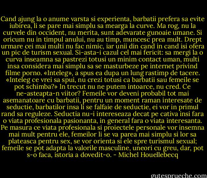 Cand ajung la o anume varsta si experienta, barbatii prefera sa evite iubirea, li se pare mai simplu sa mearga la curve. Ma rog, nu la curvele din occident, nu merita, sunt adevarate gunoaie umane. Si oricum nu in timpul anului, nu au timp, muncesc prea mult. Drept urmare cei mai multi nu fac nimic, iar unii din cand in cand isi ofera un pic de turism sexual. Si-asta-i cazul cel mai fericit: sa mergi la o curva inseamna sa pastrezi totusi un minim contact uman, multi insa considera mai simplu sa se masturbeze pe internet privind filme porno. «Inteleg», a spus ea dupa un lung rastimp de tacere. «Inteleg ce vrei sa spui, nu crezi totusi ca barbatii sau femeile se pot schimba?» In trecut nu ne putem intoarce, nu cred. Ce ne-asteapta-n viitor? Femeile vor deveni probabil tot mai asemanatoare cu barbatii, pentru un moment raman interesate de seductie, barbatilor insa li se falfaie de seductie, ei vor in primul rand sa reguleze. Seductia nu-i intereseaza decat pe cativa insi fara o viata profesionala pasionanta, in general fara o viata interesanta. Pe masura ce viata profesionala si proiectele personale vor insemna mai mult pentru ele, femeilor li se va parea mai simplu si lor sa plateasca pentru sex, se vor orienta si ele spre turismul sexual; femeile se pot adapta la valorile masculine, uneori cu greu, dar, pot s-o faca, istoria a dovedit-o. - Michel Houellebecq