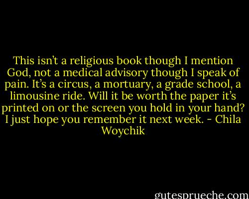 This isn’t a religious book though I mention God, not a medical advisory though I speak of pain. It’s a circus, a mortuary, a grade school, a limousine ride. Will it be worth the paper it’s printed on or the screen you hold in your hand? I just hope you remember it next week. - Chila Woychik