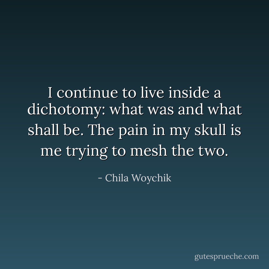 I continue to live inside a dichotomy: what was and what shall be. The pain in my skull is me trying to mesh the two. - Chila Woychik