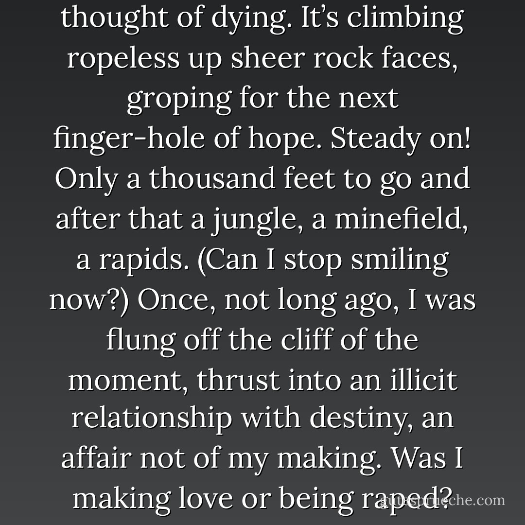 Life is flinching in the midst of breathing, gasping at the thought of dying. It’s climbing ropeless up sheer rock faces, groping for the next finger-hole of hope. Steady on! Only a thousand feet to go and after that a jungle, a minefield, a rapids. (Can I stop smiling now?)<br />Once, not long ago, I was flung off the cliff of the moment, thrust into an illicit relationship with destiny, an affair not of my making. Was I making love or being raped? The lines were fuzzy. - Chila Woychik