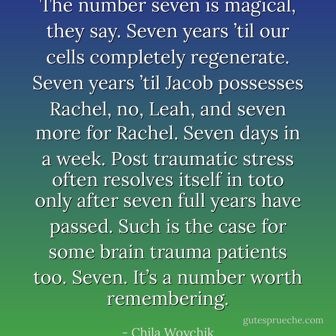 The number seven is magical, they say. Seven years ’til our cells completely regenerate. Seven years ’til Jacob possesses Rachel, no, Leah, and seven more for Rachel. Seven days in a week. Post traumatic stress often resolves itself in toto only after seven full years have passed. Such is the case for some brain trauma patients too. Seven. It’s a number worth remembering. - Chila Woychik