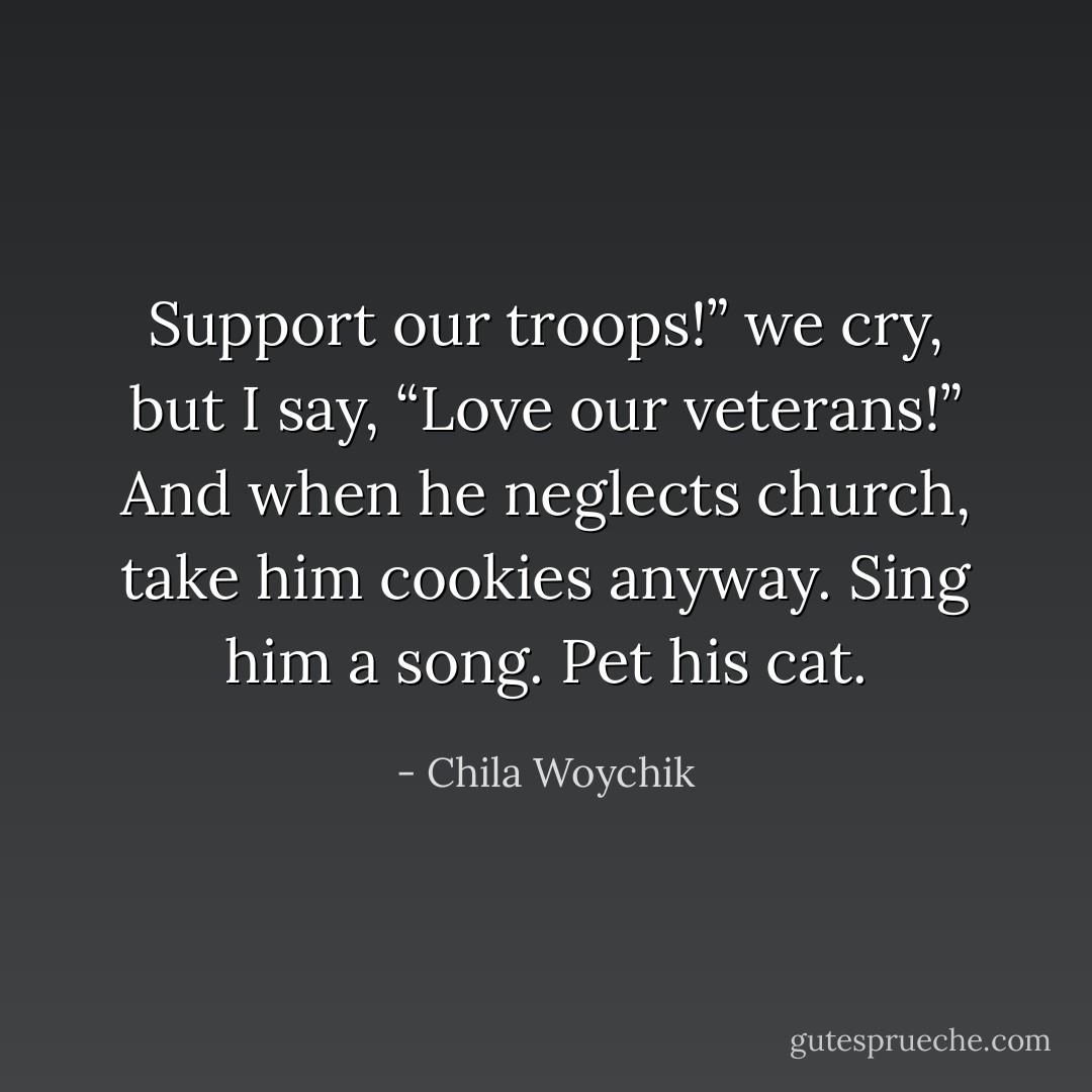 Support our troops!” we cry, but I say, “Love our veterans!” And when he neglects church, take him cookies anyway. Sing him a song. Pet his cat. - Chila Woychik