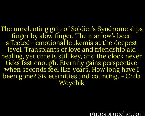 The unrelenting grip of Soldier’s Syndrome slips finger by slow finger. The marrow’s been affected—emotional leukemia at the deepest level. Transplants of love and friendship aid healing, yet time is still key, and the clock never ticks fast enough. Eternity gains perspective when seconds feel like years. How long have I been gone? Six eternities and counting. - Chila Woychik