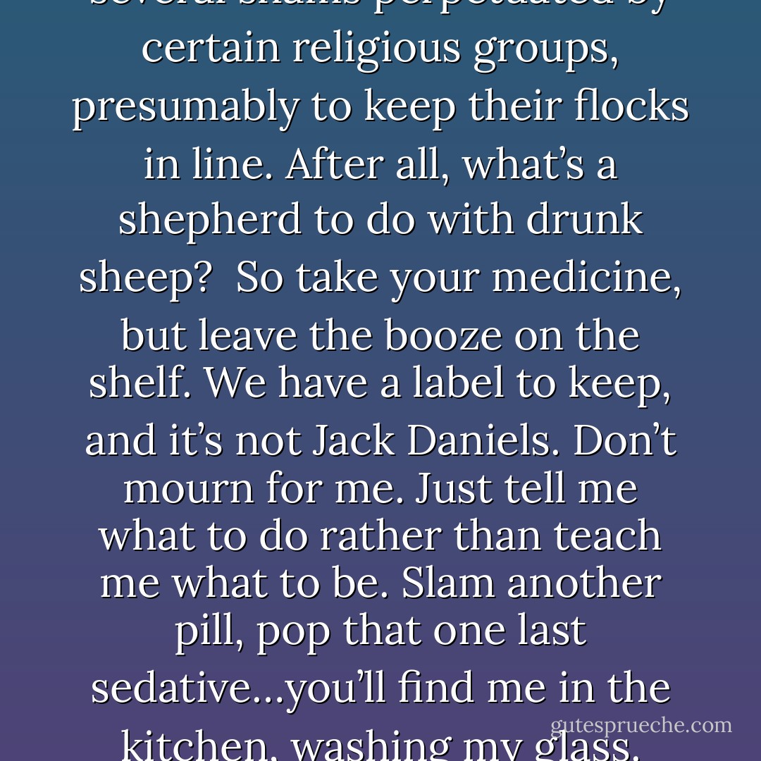 The no-booze rule is one of several shams perpetuated by certain religious groups, presumably to keep their flocks in line. After all, what’s a shepherd to do with drunk sheep? <br />So take your medicine, but leave the booze on the shelf. We have a label to keep, and it’s not Jack Daniels. Don’t mourn for me. Just tell me what to do rather than teach me what to be. Slam another pill, pop that one last sedative…you’ll find me in the kitchen, washing my glass. - Chila Woychik