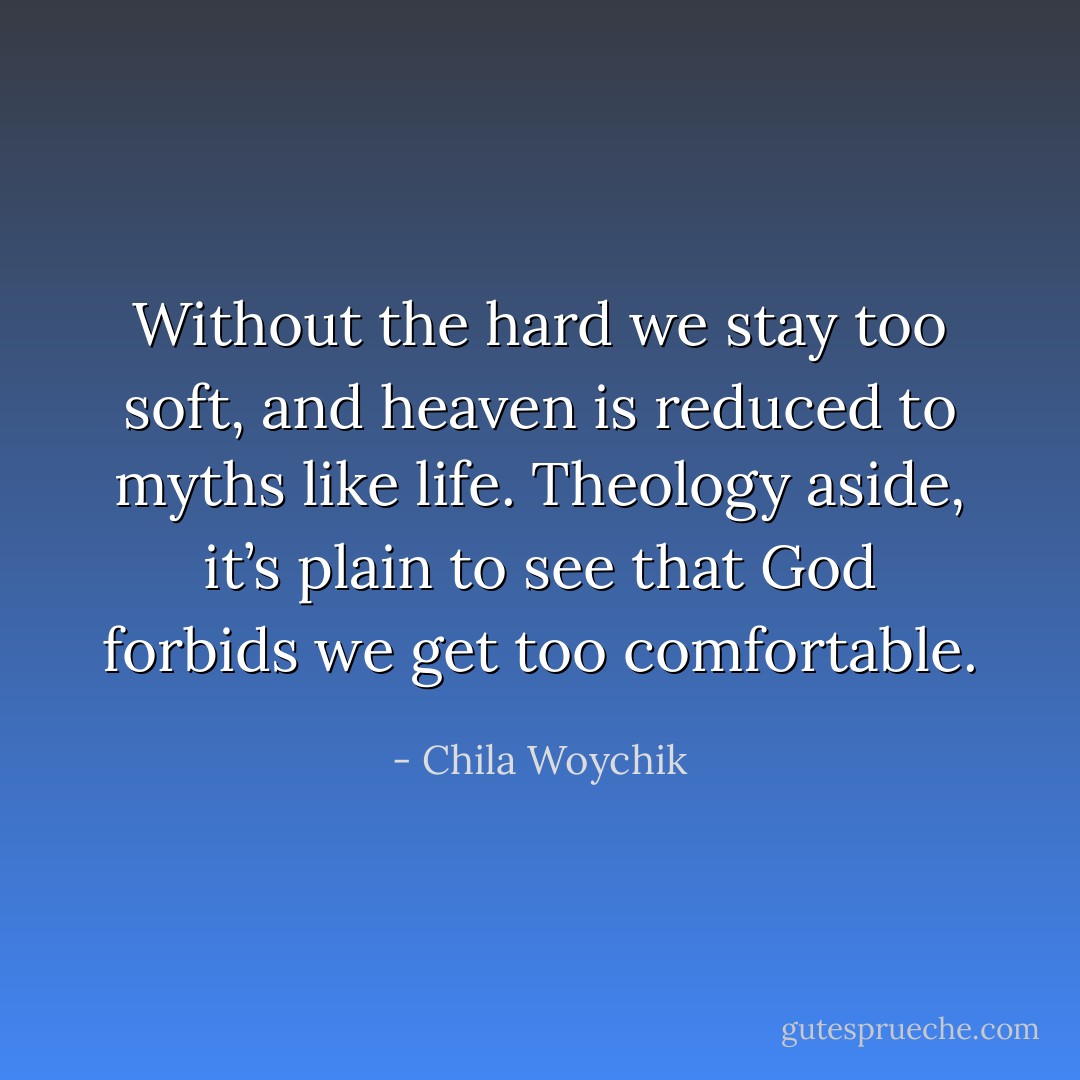 Without the hard we stay too soft, and heaven is reduced to myths like life. Theology aside, it’s plain to see that God forbids we get too comfortable. - Chila Woychik