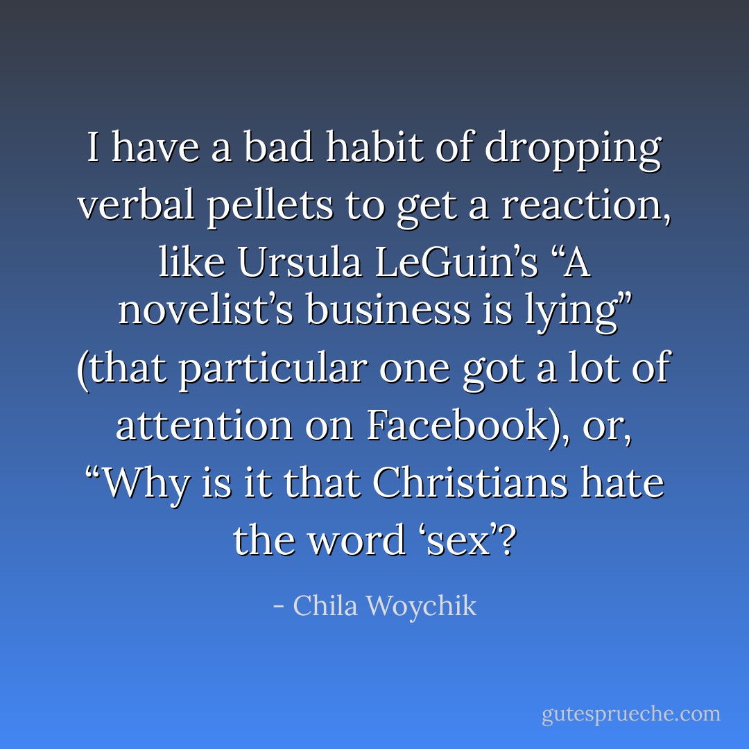 I have a bad habit of dropping verbal pellets to get a reaction, like Ursula LeGuin’s “A novelist’s business is lying” (that particular one got a lot of attention on Facebook), or, “Why is it that Christians hate the word ‘sex’? - Chila Woychik